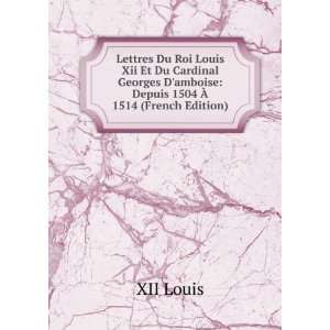 Lettres Du Roi Louis Xii Et Du Cardinal Georges Damboise Depuis 1504 